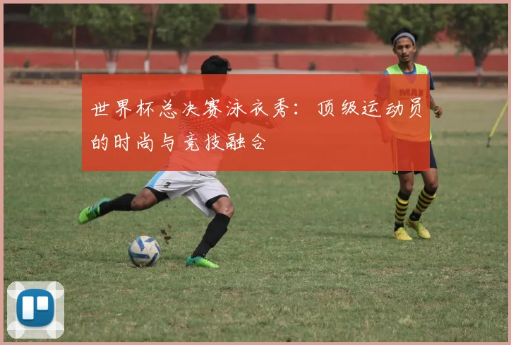 世界杯总决赛泳衣秀:顶级运动员的时尚与竞技融合