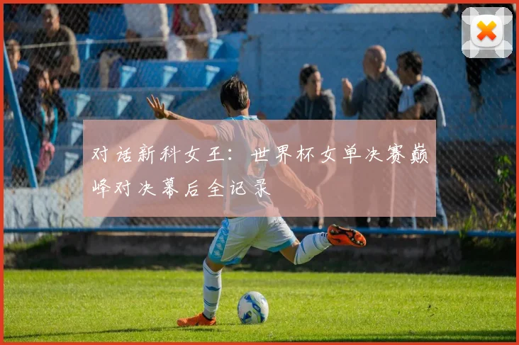 对话新科女王：世界杯女单决赛巅峰对决幕后全记录