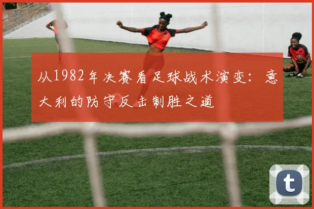 从1982年决赛看足球战术演变：意大利的防守反击制胜之道