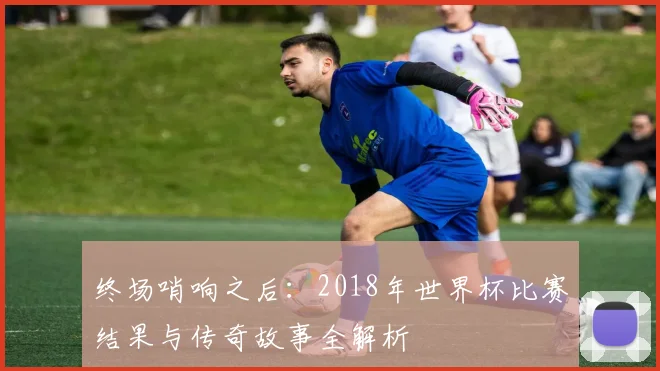 终场哨响之后:2018年世界杯比赛结果与传奇故事全解析