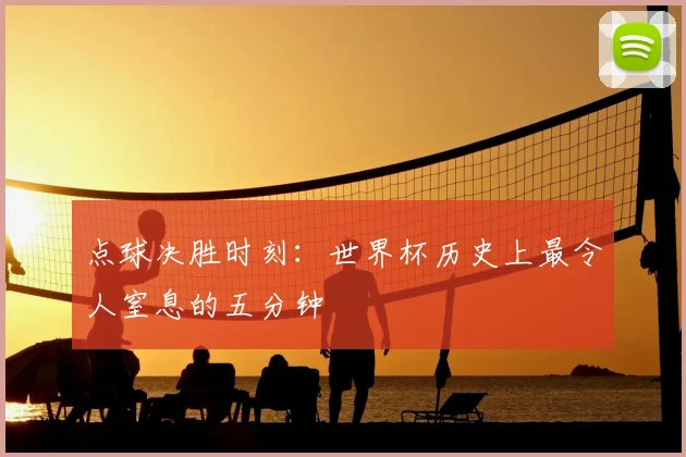 点球决胜时刻:世界杯历史上最令人窒息的五分钟