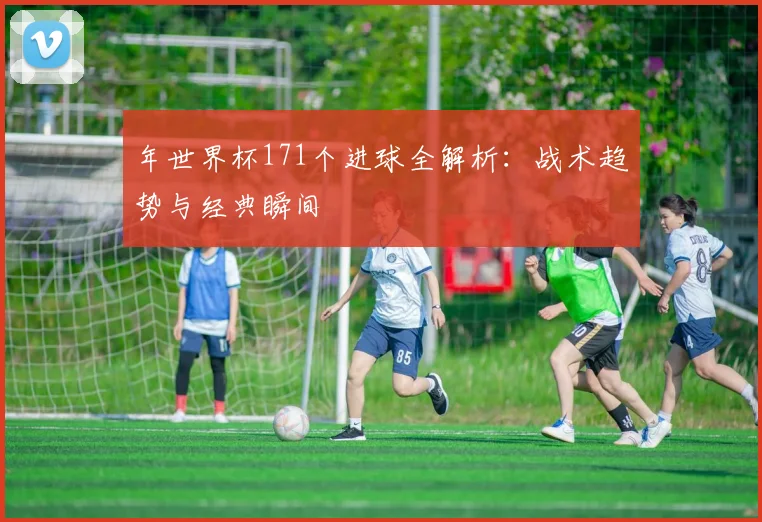 年世界杯171个进球全解析:战术趋势与经典瞬间