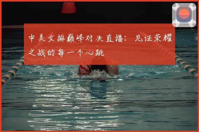 中美女排巅峰对决直播:见证荣耀之战的每一个心跳