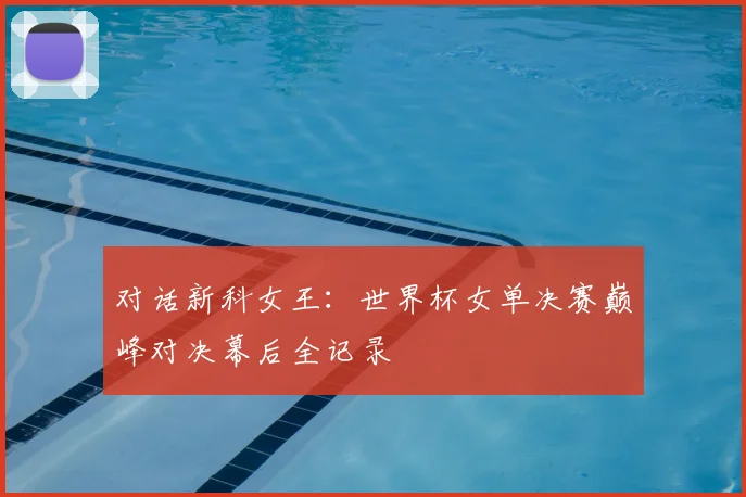 对话新科女王：世界杯女单决赛巅峰对决幕后全记录