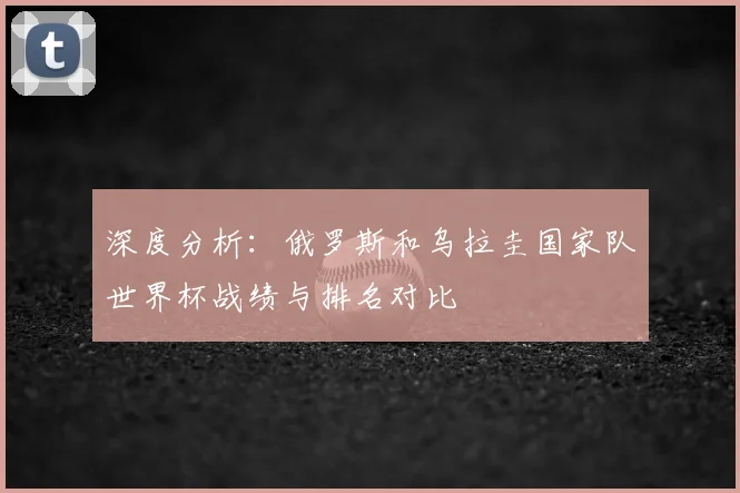 深度分析：俄罗斯和乌拉圭国家队世界杯战绩与排名对比