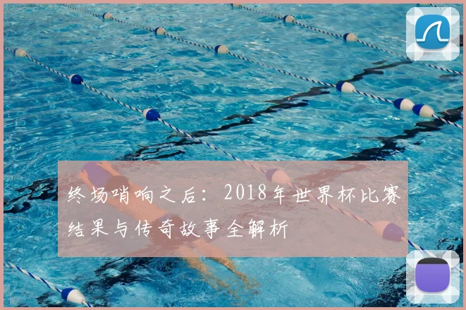终场哨响之后:2018年世界杯比赛结果与传奇故事全解析