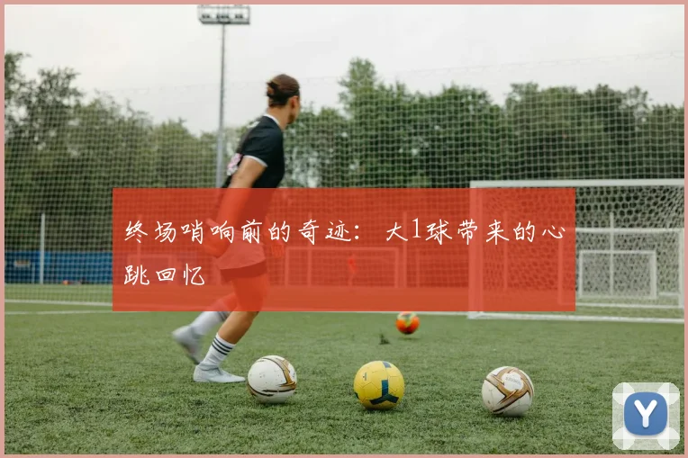终场哨响前的奇迹:大1球带来的心跳回忆
