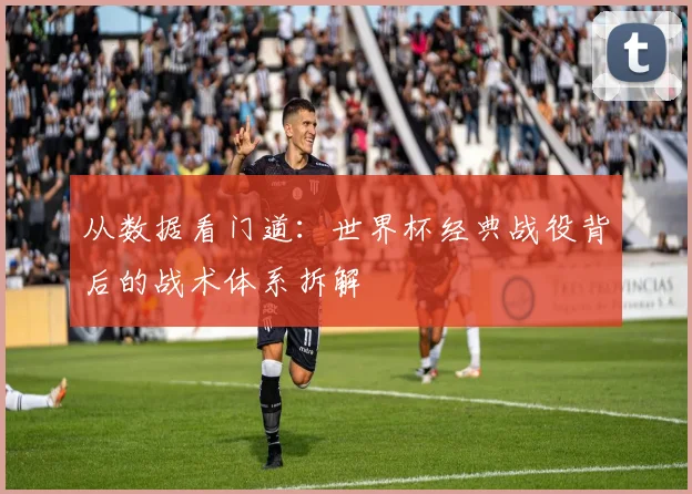 从数据看门道:世界杯经典战役背后的战术体系拆解