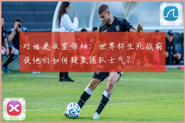 对话更衣室领袖：世界杯生死战前夜他们如何凝聚团队士气？