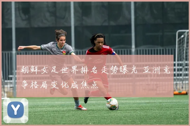 朝鲜女足世界排名走势曝光 亚洲竞争格局变化成焦点