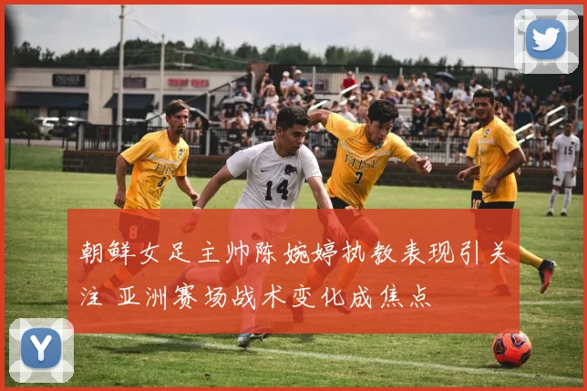 朝鲜女足主帅陈婉婷执教表现引关注 亚洲赛场战术变化成焦点