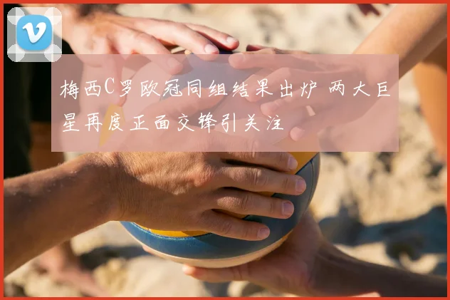 梅西C罗欧冠同组结果出炉 两大巨星再度正面交锋引关注