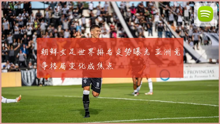 朝鲜女足世界排名走势曝光 亚洲竞争格局变化成焦点