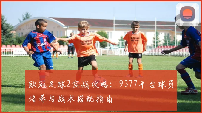 欧冠足球2实战攻略：9377平台球员培养与战术搭配指南