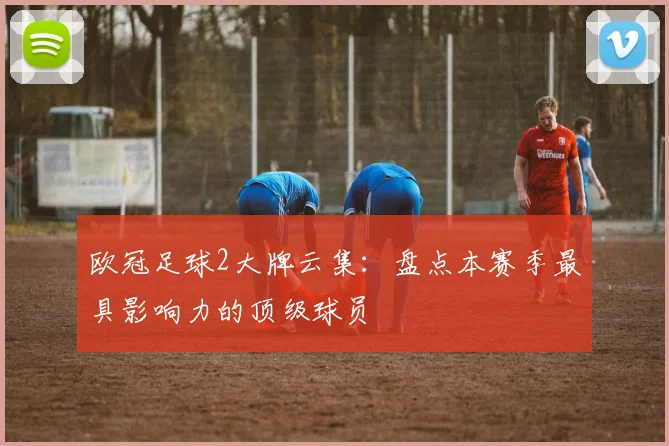 欧冠足球2大牌云集：盘点本赛季最具影响力的顶级球员