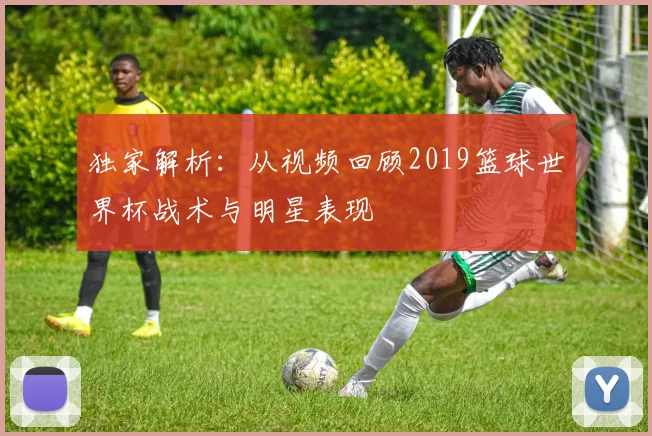 独家解析：从视频回顾2019篮球世界杯战术与明星表现