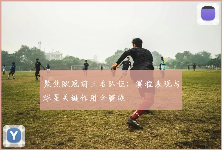 聚焦欧冠前三名队伍：赛程表现与球星关键作用全解读