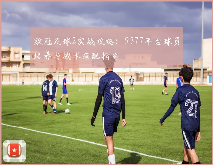 欧冠足球2实战攻略：9377平台球员培养与战术搭配指南