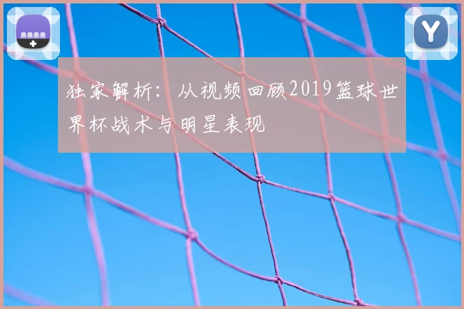 独家解析：从视频回顾2019篮球世界杯战术与明星表现